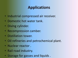 Applications
• Industrial compressed air receiver.
• Domestic hot water tank.
• Diving cylinder.
• Recompression camber.
• Distillation tower.
• Oil refineries and petrochemical plant.
• Nuclear reactor .
• Rail road industry.
• Storage for gasses and liquids .
 