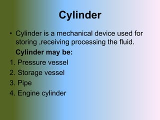 Cylinder
• Cylinder is a mechanical device used for
storing ,receiving processing the fluid.
Cylinder may be:
1. Pressure vessel
2. Storage vessel
3. Pipe
4. Engine cylinder
 