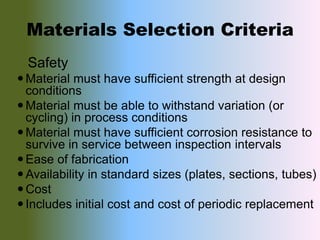 Materials Selection Criteria
Safety
Material must have sufficient strength at design
conditions
Material must be able to withstand variation (or
cycling) in process conditions
Material must have sufficient corrosion resistance to
survive in service between inspection intervals
Ease of fabrication
Availability in standard sizes (plates, sections, tubes)
Cost
Includes initial cost and cost of periodic replacement
 