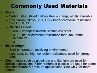 Commonly Used Materials
• Steels
– Carbon steel, Killed carbon steel – cheap, widely available
– Low chrome alloys (<9% Cr) – better corrosion resistance
than CS, KCS
– Stainless steels:
• 304 – cheapest austenitic stainless steel
• 316 – better corrosion resistance than 304, more
expensive
• 410
• Nickel Alloys
– high temperature oxidizing environments
– expensive, but high corrosion resistance, used for strong
acids
• Other metals such as aluminum and titanium are used for
special applications. Fiber reinforced plastics are used for some
low temperature & pressure applications. See Ch 7 for more
details
 