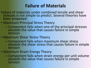 Failure of Materials
Failure of materials under combined tensile and shear
stresses is not simple to predict. Several theories have
been proposed:
• Maximum Principal Stress Theory
– Component fails when one of the principal stresses
exceeds the value that causes failure in simple
tension
• Maximum Shear Stress Theory
– Component fails when maximum shear stress
exceeds the shear stress that causes failure in simple
tension
• Maximum Strain Energy Theory
– Component fails when strain energy per unit volume
exceeds the value that causes failure in simple
tension
 
