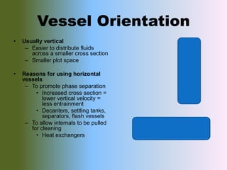 Vessel Orientation
• Usually vertical
– Easier to distribute fluids
across a smaller cross section
– Smaller plot space
• Reasons for using horizontal
vessels
– To promote phase separation
• Increased cross section =
lower vertical velocity =
less entrainment
• Decanters, settling tanks,
separators, flash vessels
– To allow internals to be pulled
for cleaning
• Heat exchangers
 