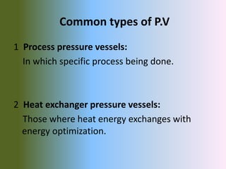Common types of P.V
1 Process pressure vessels:
In which specific process being done.
2 Heat exchanger pressure vessels:
Those where heat energy exchanges with
energy optimization.
 