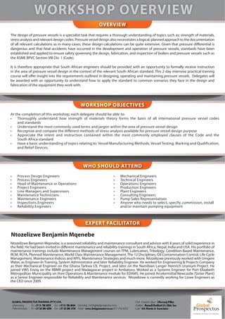 OVERVIEW
The design of pressure vessels is a specialist task that requires a thorough understanding of topics such as: strength of materials,
stress analysis and relevant design codes. Pressure vessel design also necessitates a logical, planned approach to the documentation
of all relevant calculations as in many cases; these design calculations can be quite extensive. Given that pressure differential is
dangerous and that fatal accidents have occurred in the development and operation of pressure vessels, standards have been
established and applied to ensure safety governing the design, fabrication, and inspection of boilers and pressure vessels such as
the ASME BPVC Section VIII Div. 1 (Code).

It is therefore appropriate that South African engineers should be provided with an opportunity to formally receive instruction
in the area of pressure vessel design in the context of the relevant South African standard. This 2-day intensive practical training
course will offer insight into the requirements outlined in designing, operating and maintaining pressure vessels. Delegates will
be awarded with an opportunity to understand how to apply the standard to common scenarios they face in the design and
fabrication of the equipment they work with.




                                                                   WORKSHOP OBJECTIVES
At the completion of this workshop, each delegate should be able to:
•   Thoroughly understand how strength of materials theory forms the basis of all international pressure vessel codes
    and standards
•   Understand the most commonly used terms and jargon within the area of pressure vessel design
•   Recognize and compare the different methods of stress analysis available for pressure vessel design purpose
•   Appreciate the intent and instruction contained within the most commonly employed clauses of the Code and the
    South Africa standard
•   Have a basic understanding of topics relating to: Vessel Manufacturing Methods, Vessel Testing, Marking and Qualification,
    and Relief Devices.



                                                                     WHO SHOULD ATTEND
•       Process Design Engineers                                                                 •     Mechanical Engineers
•       Process Engineers                                                                        •     Technical Engineers
•       Head of Maintenance or Operations                                                        •     Operations Engineers
•       Project Engineers                                                                        •     Production Engineers
•       Line Managers and Supervisors                                                            •     Plant Engineers
•       Maintenance Technicians                                                                  •     Consulting Engineers
•       Maintenance Engineers                                                                    •     Pump Sales Representatives
•       Inspections Engineers                                                                    •     Anyone who needs to select, specify, commission, install
•       Reliability Engineers                                                                          and/or maintain pumping equipment



                                                                       EXPERT FACILITATOR

Ntozelizwe Benjamin Mqenebe
Ntozelizwe Benjamin Mqenebe, is a seasoned reliability and maintenance consultant and advisor with 8 years of solid experience in
the field. He had been invited in different maintenance and reliability trainings in South Africa, Nepal, India and USA. His portfolio of
maintenance trainings include Maintenance Management courses on TPM, Lubrication, Tribology, Condition-Based Maintenance,
RCM, RCFA, Planned Maintenance, World Class Maintenance Management, The 12 Disciplines, Oil Contamination Control, Life Cycle
Management, Maintenance Indices and KPI’s, Maintenance Strategies and much more. Ntozelizwe previously worked with Umgeni
Water, as Engineer-In Training, System Administrator and later Reliability Engineer. He worked for Engineering & Projects Company
as their Mechanical Engineer on the Ghana Tarkwa CIL Project, and later on the Namibian Langer Heinrich Uranium Project. He
joined VWS Envig on the RBMR project and Madagascar project in Ambatovy. Worked as a Systems Engineer for Port Elizabeth
Metropolitan Municipality on their Operations & Maintenance module for EDAMS. He joined Arcelormittal Newcastle (Sinter Plant)
as a Senior Engineer responsible for Reliability and Maintenance services. Ntozelizwe is currently working for Lizwe Engineers as
the CEO since 2009.




    GLOBAL PROSPECTUS TRAINING (PTY) LTD.                                                                         Chief Executive O er - Dhevaraj Pillay
    Johannesburg -     Tel: +27 11 781 6222 Fax: +27 11 781 6044 Marketing - m2@globalprospectus.co.za            Auditors - Russell Bedford SA (Jhb) Inc.
    Pietermaritzburg - Tel: +27 33 391 4229 Fax: +27 33 391 5722 Design - www.designmaster.co.za (071 018 8355)   Legal - DA Morris & Associates
 
