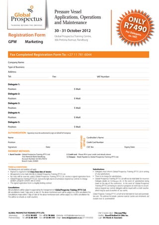 Pressure Vessel
                                                                    Applications, Operations                                                                                    ONLY
                                                                    and Maintenance
                                                                                                                                                                         R749
                                                                    30 - 31 October 2012                                                                                    Per D
                                                                                                                                                                                 eleg
                                                                                                                                                                                                    0
Registration Form                                                   Global Prospectus Training Centre,                                                                        ex. VA ate,
                                                                                                                                                                                    T.
                                                                    366 Pretoria Avenue, Randburg
GPW                      Marketing


   Fax Completed Registration Form To: +27 11 781 6044

Company Name:
Type of Business:
Address:
Tel:                                                             Fax:                                                              VAT Number:


Delegate 1:
Position:                                                                                        E-Mail:

Delegate 2:
Position:                                                                                        E-Mail:
Delegate 3:

Position:                                                                                        E-Mail:
Delegate 4:
Position:                                                                                        E-Mail:
Delegate 5:

Position:                                                                                        E-Mail:

AUTHORISATION:              Signatory must be authorised to sign on behalf of Company
                                                                                                          CREDIT CARD




Name:                                                                                                                   Cardholder’s Name:
                                                                                                            DETAILS




Position:                                                                                                               Credit Card Number:

Signature:                                             Date:                                                            CVC No:                                            Expiry Date:

PAYMENT METHODS
1. Bank Transfer - Global Prospectus Training (PTY) Ltd.                             2. Credit card - Please fill in your credit card details above
                   First National Bank: Randburg                                     3. Cheques - Made Payable to: Global Prospectus Training (PTY) Ltd.
                   Account Number: 62109 270372
                   Branch Code: 254005


TERMS & CONDITIONS
The following terms and conditions will apply:                                                                                Substitutions
   Payment is required in full 5 days from date of invoice                                                                      Delegates must inform Global Prospectus Training (PTY) Ltd in writing
   All payments to be made directly to Global Prospectus Training (PTY) Ltd.                                                    of any substitutions.
   No seats will be reserved, unless Global Prospectus Training (PTY) Ltd. receives a signed registration form.                 There is no charge for substitutions.
   Global Prospectus Training (PTY) Ltd. reserves the right, due to circumstances beyond our control, to change                 Global Prospectus Training (PTY) Ltd will not be held liable for incorrect
   speakers, program content, date & venue.                                                                                     Delegate details on Certi      s, etc. in the event of substitutions being
   The signed registration form is a legally binding contract.                                                                  made on the day of the conference. In the event of Global Prospectus
                                                                                                                                Training (PTY) Ltd having to cancel or postpone an event due to circum-
Cancellations                                                                                                                   stances beyond our control, delegates will be issued with a credit voucher,
All cancellations will be subject to approval by the management of Global Prospectus Training (PTY) Ltd.
                                                                             -                                                  which may be used at another of our events.
All cancellations made 7 days prior to date of the above mentioned event will be subject to a 50% cancellation fee.
Cancellations made within 7 days of date of the above mentioned event, will be subject to a 100% cancellation fee.
                                                                             -                                      Global Prospectus Training (PTY) Ltd will not be held liable for travel and accommoda
                                                                                                                                                                                                              -
The will be no refunds or credit vouchers.                                                                          tion costs. The conference fee includes: conference material, lunches and refreshments, but
                                                                                                                    excludes travel & accommodation.




GLOBAL PROSPECTUS TRAINING (PTY) LTD.                                                                                               Chief Executive O er - Dhevaraj Pillay
Johannesburg -     Tel: +27 11 781 6222 Fax: +27 11 781 6044 Marketing - m2@globalprospectus.co.za                                  Auditors - Russell Bedford SA (Jhb) Inc.
Pietermaritzburg - Tel: +27 33 391 4229 Fax: +27 33 391 5722 Design - www.designmaster.co.za (071 018 8355)                         Legal - DA Morris & Associates
 