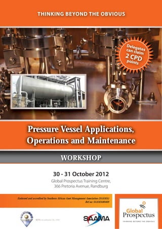 THINKING BEYOND THE OBVIOUS




                                                                                   Deleg
                                                                                   can cl ates
                                                                                         aim
                                                                                   2 CPD
                                                                                   point
                                                                                           s




        Pressure Vessel Applications,
        Operations and Maintenance
                                             WORKSHOP

                                  30 - 31 October 2012
                                Global Prospectus Training Centre,
                                 366 Pretoria Avenue, Randburg

Endorsed and accredited by Southern African Asset Management Association (SAAMA)
                                                            Ref no: SAAMA00469




               SETA Accreditation No. 2502
 
