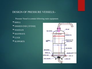 DESIGN OF PRESSURE VESSELS:-
Pressure Vessel is contain following main equipment.
SHELL
DISHED END [ D’END]
NOZZLES
MANWAYS
LUGS
SUPPORTS
 