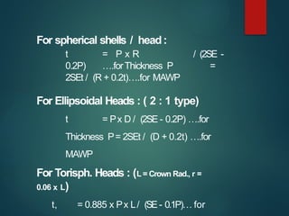For spherical shells / head:
t = P x R / (2SE -
0.2P) ….forThickness P =
2SEt / (R + 0.2t)….for MAWP
For Ellipsoidal Heads : ( 2 : 1 type)
t = Px D / (2SE - 0.2P) ….for
Thickness P= 2SEt / (D + 0.2t) ….for
MAWP
For Torisph. Heads : (L = Crown Rad., r =
0.06 x L)
t, = 0.885 x Px L/ (SE- 0.1P)… for
 
