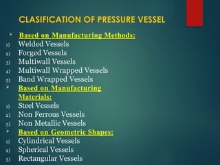  Based on Manufacturing Methods:
1) Welded Vessels
2) Forged Vessels
3) Multiwall Vessels
4) Multiwall Wrapped Vessels
5) Band Wrapped Vessels
 Based on Manufacturing
Materials:
1) Steel Vessels
2) Non Ferrous Vessels
3) Non Metallic Vessels
 Based on Geometric Shapes:
1) Cylindrical Vessels
2) Spherical Vessels
3) Rectangular Vessels
CLASIFICATION OF PRESSURE VESSEL
 