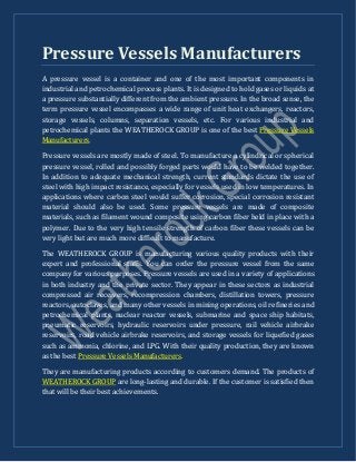 Pressure Vessels Manufacturers
A pressure vessel is a container and one of the most important components in
industrial and petrochemical process plants. It is designed to hold gases or liquids at
a pressure substantially different from the ambient pressure. In the broad sense, the
term pressure vessel encompasses a wide range of unit heat exchangers, reactors,
storage vessels, columns, separation vessels, etc. For various industrial and
petrochemical plants the WEATHEROCK GROUP is one of the best Pressure Vessels
Manufacturers.
Pressure vessels are mostly made of steel. To manufacture a cylindrical or spherical
pressure vessel, rolled and possibly forged parts would have to be welded together.
In addition to adequate mechanical strength, current standards dictate the use of
steel with high impact resistance, especially for vessels used in low temperatures. In
applications where carbon steel would suffer corrosion, special corrosion resistant
material should also be used. Some pressure vessels are made of composite
materials, such as filament wound composite using carbon fiber held in place with a
polymer. Due to the very high tensile strength of carbon fiber these vessels can be
very light but are much more difficult to manufacture.
The WEATHEROCK GROUP is manufacturing various quality products with their
expert and professional staffs. You can order the pressure vessel from the same
company for various purposes. Pressure vessels are used in a variety of applications
in both industry and the private sector. They appear in these sectors as industrial
compressed air receivers, recompression chambers, distillation towers, pressure
reactors, autoclaves, and many other vessels in mining operations, oil refineries and
petrochemical plants, nuclear reactor vessels, submarine and space ship habitats,
pneumatic reservoirs, hydraulic reservoirs under pressure, rail vehicle airbrake
reservoirs, road vehicle airbrake reservoirs, and storage vessels for liquefied gases
such as ammonia, chlorine, and LPG. With their quality production, they are known
as the best Pressure Vessels Manufacturers.
They are manufacturing products according to customers demand. The products of
WEATHEROCK GROUP are long-lasting and durable. If the customer is satisfied then
that will be their best achievements.
 