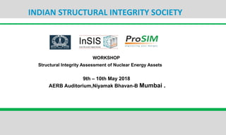 INDIAN STRUCTURAL INTEGRITY SOCIETY
WORKSHOP
Structural Integrity Assessment of Nuclear Energy Assets
9th – 10th May 2018
AERB Auditorium,Niyamak Bhavan-B Mumbai .
 
