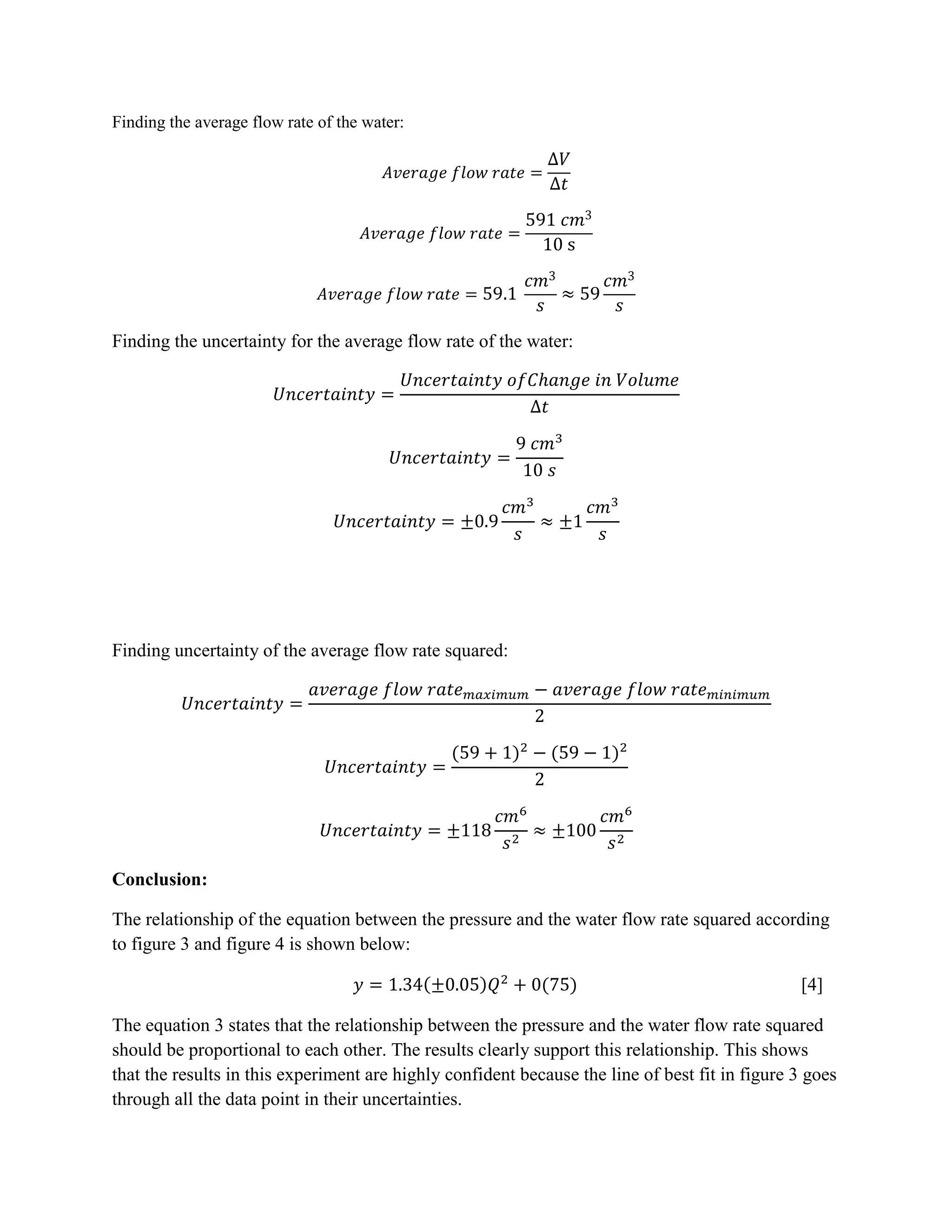 Finding the average flow rate of the water:




Finding the uncertainty for the average flow rate of the water:




Finding uncertainty of the average flow rate squared:




Conclusion:

The relationship of the equation between the pressure and the water flow rate squared according
to figure 3 and figure 4 is shown below:

                                                                                                 [4]

The equation 3 states that the relationship between the pressure and the water flow rate squared
should be proportional to each other. The results clearly support this relationship. This shows
that the results in this experiment are highly confident because the line of best fit in figure 3 goes
through all the data point in their uncertainties.
 