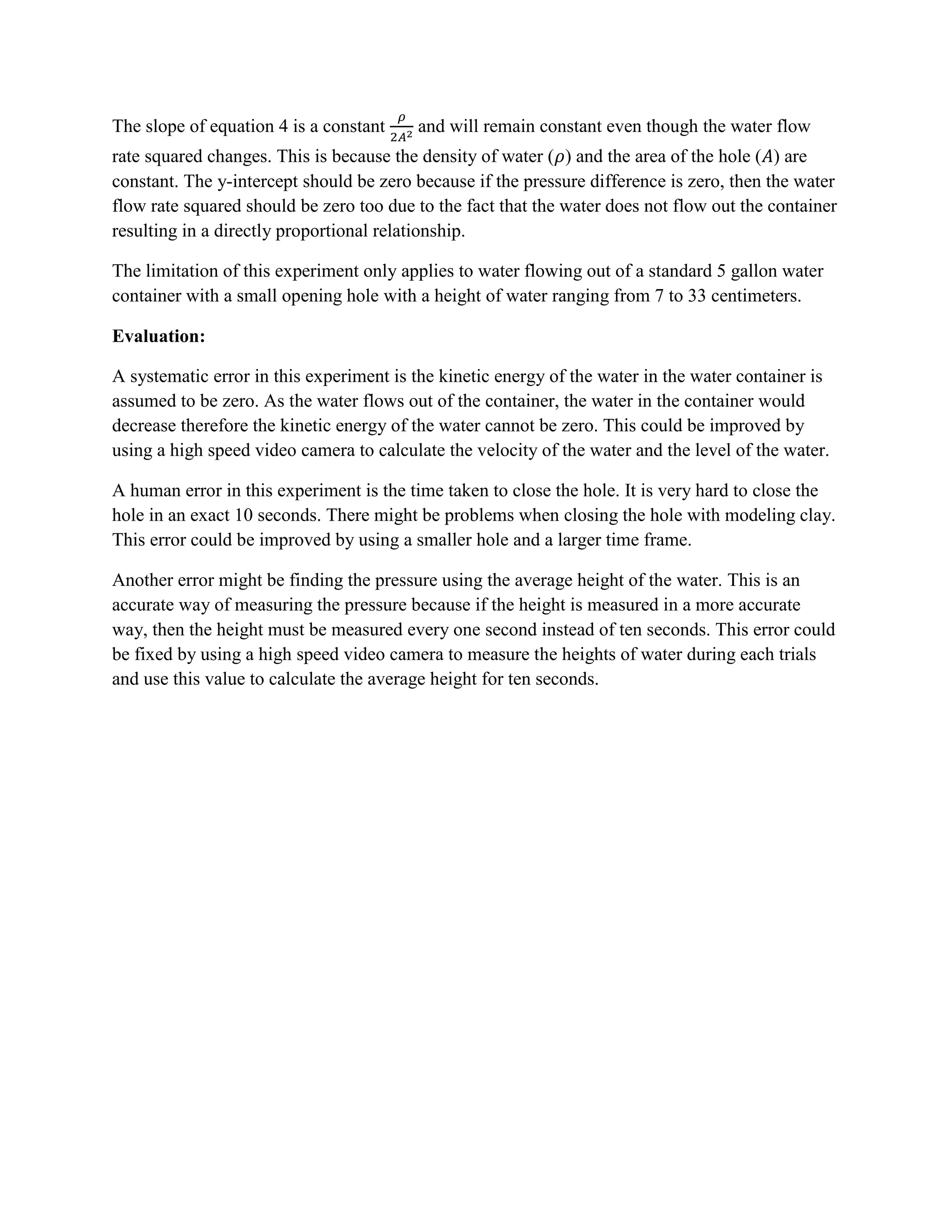 The slope of equation 4 is a constant    and will remain constant even though the water flow
rate squared changes. This is because the density of water ( ) and the area of the hole ( ) are
constant. The y-intercept should be zero because if the pressure difference is zero, then the water
flow rate squared should be zero too due to the fact that the water does not flow out the container
resulting in a directly proportional relationship.

The limitation of this experiment only applies to water flowing out of a standard 5 gallon water
container with a small opening hole with a height of water ranging from 7 to 33 centimeters.

Evaluation:

A systematic error in this experiment is the kinetic energy of the water in the water container is
assumed to be zero. As the water flows out of the container, the water in the container would
decrease therefore the kinetic energy of the water cannot be zero. This could be improved by
using a high speed video camera to calculate the velocity of the water and the level of the water.

A human error in this experiment is the time taken to close the hole. It is very hard to close the
hole in an exact 10 seconds. There might be problems when closing the hole with modeling clay.
This error could be improved by using a smaller hole and a larger time frame.

Another error might be finding the pressure using the average height of the water. This is an
accurate way of measuring the pressure because if the height is measured in a more accurate
way, then the height must be measured every one second instead of ten seconds. This error could
be fixed by using a high speed video camera to measure the heights of water during each trials
and use this value to calculate the average height for ten seconds.
 
