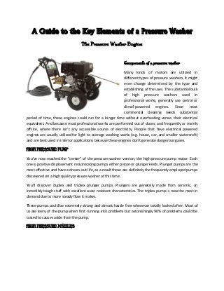 A Guide to the Key Elements of a Pressure Washer
The Pressure Washer Engine
Components of a pressure washer
Many kinds of motors are utilized in
different types of pressure washers. It might
even change determined by the type and
establishing of the uses. The substantial bulk
of high pressure washers used in
professional works, generally use petrol or
diesel-powered engines. Since most
commercial cleaning needs substantial
period of time, these engines could run for a longer time without overheating versus their electrical
equivalent. And because most professional works are performed out of doors; and frequently or mainly
offsite, where there isn't any accessible source of electricity. People that have electrical powered
engines are usually utilized for light to average washing works (e.g. house, car, and smaller watercraft)
and are best used in interior applications because these engines don't generate dangerous gases.
HIGH PRESSURE PUMP
You've now reached the "center" of the pressure washer version, the high pressure pump motor. Each
one is positive displacement reciprocating pumps either piston or plunger kinds. Plunger pumps are the
most effective and have a drawn-out life, as a result these are definitely the frequently employed pumps
discovered on a high quality pressure washer at this time.
You'll discover duplex and triplex plunger pumps. Plungers are generally made from ceramic, an
incredibly tough stuff with excellent wear resistant characteristics. The triplex pump is now the most in
demand due to more steady flow it makes.
These pumps could be extremely strong and almost hassle free whenever totally looked after. Most of
us are leery of the pump when first running into problems but astonishingly 90% of problems could be
traced to causes aside from the pump.
HIGH PRESSURE NOZZLES
 