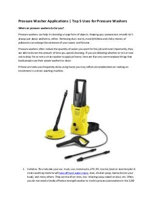 Pressure Washer Applications | Top 5 Uses for Pressure Washers
What can pressure washers do for you?
Pressure washers can help in cleansing a large form of objects. Keeping your possessions smooth isn't
always just about aesthetics, either. Removing dust, stains, mould/mildew and sticky movies of
pollutants can enlarge the existence of your assets and fixtures.
Pressure washers often reduce the quantity of water you want for the job and most importantly, they
are able to lessen the amount of time you spend cleansing. If you are debating whether or not or now
not to shop for or rent a strain washer to apply at home, here are five very commonplace things that
loads people use their power washers to clean.
If these are tasks you frequently do by using hand, you may reflect onconsideration on making an
investment in a strain washing machine.
1. Vehicles. This includes your car, truck, van, motorcycle, ATV, RV, tractor, boat or even bicycle! A
strain washing machine will take off hard water stains, dust, chicken poop, barnacles (on your
boat), and many others. They work well on tires, too - blasting away caked-on dust, etc. Often,
you do not need a totally effective strength washer to try this process (somewhere in the 1200
 