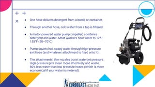 ● One hose delivers detergent from a bottle or container.
● Through another hose, cold water from a tap is filtered.
● A motor-powered water pump (impeller) combines
detergent and water. Most washers heat water to 125–
155°F (50–70°C)
● Pump squirts hot, soapy water through high-pressure
exit hose (and whatever attachment is fixed onto it).
● The attachments' thin nozzles boost water jet pressure.
High-pressure jets clean more effectively and waste
80% less water than low-pressure hoses (which is more
economical if your water is metered).
 