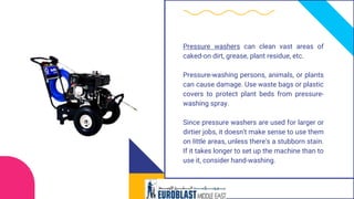 Pressure washers can clean vast areas of
caked-on dirt, grease, plant residue, etc.
Pressure-washing persons, animals, or plants
can cause damage. Use waste bags or plastic
covers to protect plant beds from pressure-
washing spray.
Since pressure washers are used for larger or
dirtier jobs, it doesn't make sense to use them
on little areas, unless there's a stubborn stain.
If it takes longer to set up the machine than to
use it, consider hand-washing.
 