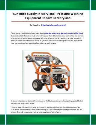 Sun Brite Supply In Maryland - Pressure Washing
           Equipment Repairs In Maryland
_____________________________________________________________________________________

                           By Haan Kim - http://sunbritesupplymd.com/



We know very well that you have heard about pressure washing equipment repairs in Maryland
because it is talked about so much all over the place. We will talk more about some of the reasons why
this topic of discussion needs to be taking place. While we cannot be sure about you, we do tend to
think you will discover this on your own. As you read what we have put together for you, think about
your own needs and see how this information can work for you.




Since our situations can be so different, you may find that something is not completely applicable, but
we bet many aspects of it will be.

You may think that they could never improve your own home. Have faith that several projects are
suitable for novices to tackle. This article will help you with home improvement projects that you can
master. They will go a long way to improving your home for the future.
 