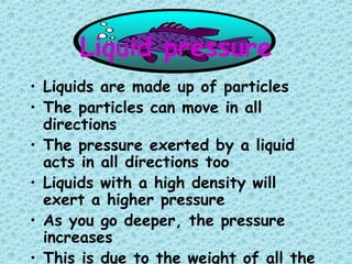 Liquid pressure
• Liquids are made up of particles
• The particles can move in all
directions
• The pressure exerted by a liquid
acts in all directions too
• Liquids with a high density will
exert a higher pressure
• As you go deeper, the pressure
increases
• This is due to the weight of all the
 