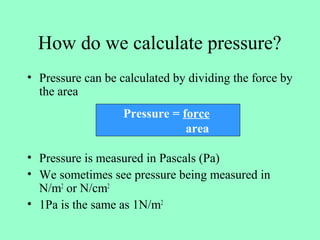 How do we calculate pressure?
• Pressure can be calculated by dividing the force by
the area
• Pressure is measured in Pascals (Pa)
• We sometimes see pressure being measured in
N/m2
or N/cm2
• 1Pa is the same as 1N/m2
Pressure = force
area
 
