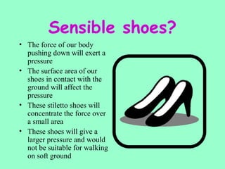 Sensible shoes?
• The force of our body
pushing down will exert a
pressure
• The surface area of our
shoes in contact with the
ground will affect the
pressure
• These stiletto shoes will
concentrate the force over
a small area
• These shoes will give a
larger pressure and would
not be suitable for walking
on soft ground
 