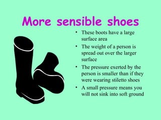 More sensible shoes
• These boots have a large
surface area
• The weight of a person is
spread out over the larger
surface
• The pressure exerted by the
person is smaller than if they
were wearing stiletto shoes
• A small pressure means you
will not sink into soft ground
 