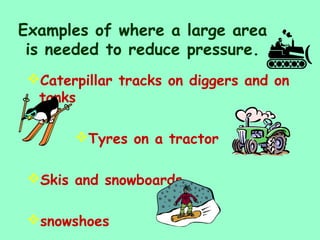 Examples of where a large area
is needed to reduce pressure.
Caterpillar tracks on diggers and on
tanks
Tyres on a tractor
Skis and snowboards
snowshoes
 
