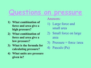 Questions on pressure
1) What combination of
force and area give a
high pressure?
2) What combination of
force and area give a
low pressure?
3) What is the formula for
calculating pressure?
4) What units are pressure
given in?
Answers:
1) Large force and
small area
2) Small force on large
area
3) Pressure = force /area
4) Pascals (Pa)
 