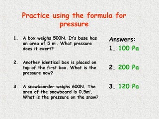 Practice using the formula for
pressure
1. A box weighs 500N. It’s base has
an area of 5 m2
. What pressure
does it exert?
2. Another identical box is placed on
top of the first box. What is the
pressure now?
3. A snowboarder weighs 600N. The
area of the snowboard is 0.5m2
.
What is the pressure on the snow?
Answers:
1. 100 Pa
2. 200 Pa
3. 120 Pa
 
