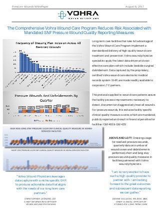 Long-term care facilities that take full advantage of
the Vohra Wound Care Program implement a
standardized delivery of high-quality wound care
treatment and prevention. Vohra wound physician
specialists apply the latest data-driven and cost-
effective care plans which include bedside surgical
debridement. Data captured by the proprietary,
certified Vohra wound care electronic medical
records system (EHR) are made readily available to
corporate LTC partners.
The protocols applied to wound care patients assure
the facility process improvements necessary to
detect, document and aggressively treat all wounds.
For pressure wounds, this reduces facility-specific
clinical quality measure scores, which are mandated,
publicly-reported and result in financial penalties for
facilities (QM 403 & QM 425)
The Comprehensive Vohra Wound Care Program Reduces Risk Associated with
Mandated SNF Pressure Wound Quality Reporting Measures
ABOVE AND LEFT: Dressing usage
for resolved pressure wounds,
quarterly data on number of
wounds seen and debridements
performed, short and long stay
pressure wound quality measures in
facilities partnered with Vohra
wound physicians.
“Vohra Wound Physicians leverages
data capture with a niche-specific EHR
to produce actionable data that aligns
with the needs of our long-term care
partners.”
“I am so very excited to have
such a high-quality provider to
partner with. I am looking
forward to the great outcomes
and subsequent data reporting
we can gather.”
DIANNE SULLIVAN, RN, BSN, MBA
CHIEF CLINICAL OFFICER OF
STONEGATE LONG-TERM CARE
Pressure Wounds WhitePaper August 8, 2017
CHRISTOPHER LEONARD, DO
CHIEF INFORMATION OFFICER
VOHRA WOUND PHYSICIANS
 