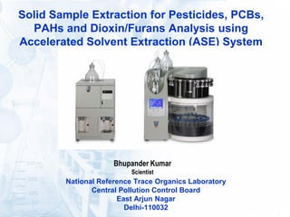 Solid Sample Extraction for Pesticides, PCBs,
PAHs and Dioxin/Furans Analysis using
Accelerated Solvent Extraction (ASE) System
Bhupander Kumar
Scientist
National Reference Trace Organics Laboratory
Central Pollution Control Board
East Arjun Nagar
Delhi-110032
 