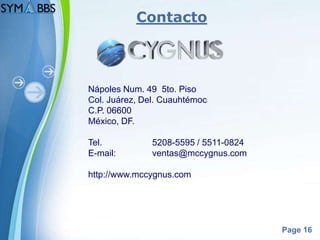 Contacto



Nápoles Num. 49 5to. Piso
Col. Juárez, Del. Cuauhtémoc
C.P. 06600
México, DF.

Tel.           5208-5595 / 5511-0824
E-mail:        ventas@mccygnus.com

http://www.mccygnus.com




                                       Page 16
 