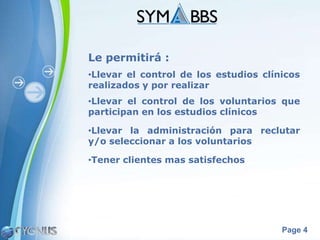 Le permitirá :
•Llevar el control de los estudios clínicos
realizados y por realizar
•Llevar el control de los voluntarios que
participan en los estudios clínicos

•Llevar la administración para reclutar
y/o seleccionar a los voluntarios

•Tener clientes mas satisfechos




                                       Page 4
 