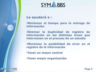 Le ayudará a :
•Minimizar el tiempo para la entrega de
información

•Eliminar la duplicidad de registro de
información en las distintas áreas que
intervienen en el proceso de un estudio

•Minimizar la posibilidad de error en el
registro de la información

•Tener un mayor control

•Tener mayor organización


                                    Page 5
 
