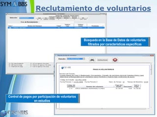 Reclutamiento de voluntarios



                                                    Búsqueda en la Base de Datos de voluntarios
                                                      filtrados por características específicas




Control de pagos por participación de voluntarios
                  en estudios


                                                                                         Page 8
 