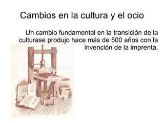Cambios en la cultura y el ocio Un cambio fundamental en la transición de la culturase produjo hace más de 500 años con la invención de la imprenta. 