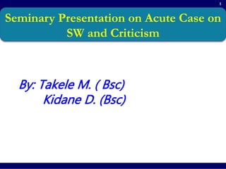 1
Seminary Presentation on Acute Case on
SW and Criticism
By: Takele M. ( Bsc)
Kidane D. (Bsc)
 