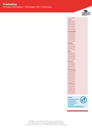 CERTYOU, 37 rue des Mathurins, 75008 PARIS - SAS au capital de 10 000 Euros
Tél : 01 42 93 52 72 - Fax : 01 70 72 02 72 - contact@certyou.com - www.certyou.com
RCS de Paris n° 804 509 461- TVA intracommunautaire FR03 804509461 - APE 8559A
Déclaration d’activité enregistrée sous le N° 11 75 52524 75 auprès du préfet de région d’Ile-de-France
Prestashop
Formation Informatique / Technologies WEB / E-Commerce
30/11/2015
Lyon
30/03/2015
08/06/2015
15/07/2015
21/09/2015
02/11/2015
21/12/2015
Montpellier
04/05/2015
11/05/2015
22/06/2015
24/08/2015
05/10/2015
23/11/2015
Nantes
07/04/2015
15/07/2015
28/09/2015
16/11/2015
Nice
04/05/2015
15/07/2015
14/09/2015
26/10/2015
14/12/2015
Rennes
07/04/2015
15/07/2015
28/09/2015
16/11/2015
Strasbourg
16/03/2015
04/05/2015
06/07/2015
15/07/2015
07/09/2015
19/10/2015
07/12/2015
Toulouse
04/05/2015
11/05/2015
22/06/2015
24/08/2015
05/10/2015
23/11/2015
Cette
formation est
également
proposée en
formule
INTRA-ENTREPRISE.
 