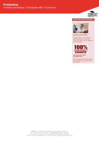 CERTYOU, 37 rue des Mathurins, 75008 PARIS - SAS au capital de 10 000 Euros
Tél : 01 42 93 52 72 - Fax : 01 70 72 02 72 - contact@certyou.com - www.certyou.com
RCS de Paris n° 804 509 461- TVA intracommunautaire FR03 804509461 - APE 8559A
Déclaration d’activité enregistrée sous le N° 11 75 52524 75 auprès du préfet de région d’Ile-de-France
Prestashop
Formation Informatique / Technologies WEB / E-Commerce
Inclus dans cette formation
Coaching Après-COURS
Pendant 30 jours, votre formateur
sera disponible pour vous aider.
CERTyou s'engage dans la réalisation
de vos objectifs.
Votre garantie 100%
SATISFACTION
Notre engagement 100% satisfaction
vous garantit la plus grande qualité
de formation.
 