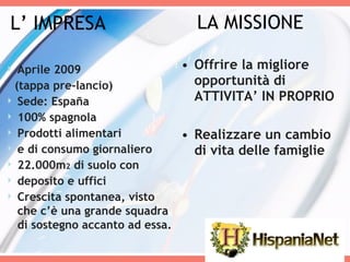 LA MISSIONE Offrire la migliore opportunità di ATTIVITA’ IN PROPRIO Realizzare un cambio di vita delle famiglie Aprile 2009  (tappa pre-lancio) Sede: España 100% spagnola Prodotti alimentari  e di consumo giornaliero 22.000m 2  di suolo con  deposito e uffici Crescita spontanea, visto che c’è una grande squadra di sostegno accanto ad essa. L’ IMPRESA 