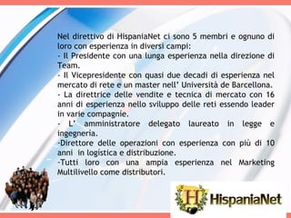 Nel direttivo di HispaniaNet ci sono 5 membri e ognuno di loro con esperienza in diversi campi: - Il Presidente con una lunga esperienza nella direzione di Team. - Il Vicepresidente con quasi due decadi di esperienza nel mercato di rete e un master nell’ Università de Barcellona. - La direttrice delle vendite e tecnica di mercato con 16 anni di esperienza nello sviluppo delle reti essendo leader in varie compagníe. - L’ amministratore delegato laureato in legge e ingegnería. Direttore delle operazioni con esperienza con più di 10 anni  in logística e distribuzione. Tutti loro con una ampia esperienza nel Marketing Multilivello come distributori. 