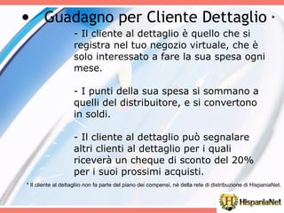 - Il cliente al dettaglio è quello che si registra nel tuo negozio virtuale, che è solo interessato a fare la sua spesa ogni mese. - I punti della sua spesa si sommano a quelli del distribuitore, e si convertono in soldi. - Il cliente al dettaglio può segnalare altri clienti al dettaglio per i quali riceverà un cheque di sconto del 20% per i suoi prossimi acquisti. Guadagno per Cliente Dettaglio  * * Il cliente al dettagliio non fa parte del piano dei compensi, nè della rete di distribuzione di HispaniaNet. 