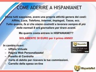 COME ADERIRE A HISPANIANET  Come tutti sappiamo, avere una propria attività genera dei costi:  Affitto, Luce, Telefono, Internet, Impiegati, Tasse, ecc.  Tutto questo, fa sì che siamo costretti a lavorare sempre di più  delle normali 8 ore giornaliere per tirare avanti. Ma quanto costa entrare in HISPANIANET? SOLAMENTE 30 EURO per il primo ANNO! In cambio ricevi: Ufficio Virtuale Pagina Web Personalizzata! Panello di Controllo Carta di debito per ricevere le tue commissioni. Carrello della spesa on-line 
