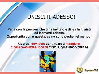 UNISCITI ADESSO! Parla con la persona che ti ha invitato e dille che ti aiuti ad iscriverti adesso. Opportunità come questa, ce ne sono poche nel mondo! Ricorda:  devi solo  continuare a  mangiare! E GUADAGNERAI SOLDI  FINO A QUANDO VORRAI             
