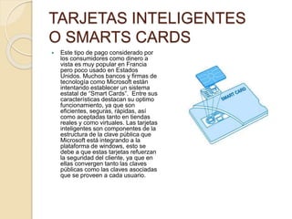 TARJETAS INTELIGENTES
O SMARTS CARDS
 Este tipo de pago considerado por
los consumidores como dinero a
vista es muy popular en Francia
pero poco usado en Estados
Unidos. Muchos bancos y firmas de
tecnología como Microsoft están
intentando establecer un sistema
estatal de “Smart Cards”. Entre sus
características destacan su optimo
funcionamiento, ya que son
eficientes, seguras, rápidas, así
como aceptadas tanto en tiendas
reales y como virtuales. Las tarjetas
inteligentes son componentes de la
estructura de la clave pública que
Microsoft está integrando a la
plataforma de windows, esto se
debe a que estas tarjetas refuerzan
la seguridad del cliente, ya que en
ellas convergen tanto las claves
públicas como las claves asociadas
que se proveen a cada usuario.
 