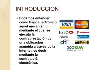 INTRODUCCION
 Podemos entender
como Pago Electrónico
aquel mecanismo
mediante el cual se
ejecuta la
contraprestación de
una obligación
asumida a través de la
Internet, es decir
mediante la
contratación
electrónica.
 