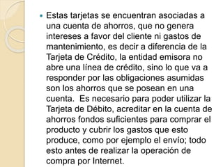  Estas tarjetas se encuentran asociadas a
una cuenta de ahorros, que no genera
intereses a favor del cliente ni gastos de
mantenimiento, es decir a diferencia de la
Tarjeta de Crédito, la entidad emisora no
abre una línea de crédito, sino lo que va a
responder por las obligaciones asumidas
son los ahorros que se posean en una
cuenta. Es necesario para poder utilizar la
Tarjeta de Débito, acreditar en la cuenta de
ahorros fondos suficientes para comprar el
producto y cubrir los gastos que esto
produce, como por ejemplo el envío; todo
esto antes de realizar la operación de
compra por Internet.
 