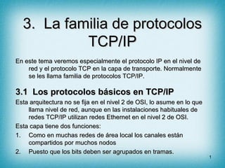 3. La familia de protocolos
           TCP/IP
En este tema veremos especialmente el protocolo IP en el nivel de
    red y el protocolo TCP en la capa de transporte. Normalmente
    se les llama familia de protocolos TCP/IP.

3.1 Los protocolos básicos en TCP/IP
Esta arquitectura no se fija en el nivel 2 de OSI, lo asume en lo que
    llama nivel de red, aunque en las instalaciones habituales de
    redes TCP/IP utilizan redes Ethernet en el nivel 2 de OSI.
Esta capa tiene dos funciones:
1. Como en muchas redes de área local los canales están
    compartidos por muchos nodos
2. Puesto que los bits deben ser agrupados en tramas.
                                                                        1
 