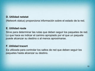 D. Utilidad netstat
(Network status) proporciona información sobre el estado de la red.

E. Utilidad route
Sirve para determinar las rutas que deben seguir los paquetes de red.
Lo que hace es indicar el camino apropiado por el que un paquete
puede alcanzar su destino o al menos aproximarse.

F. Utilidad tracert
Es utilizada para controlar los saltos de red que deben seguir los
paquetes hasta alcanzar su destino.



                                                                      10
 