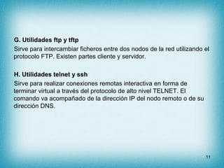 G. Utilidades ftp y tftp
Sirve para intercambiar ficheros entre dos nodos de la red utilizando el
protocolo FTP. Existen partes cliente y servidor.

H. Utilidades telnet y ssh
Sirve para realizar conexiones remotas interactiva en forma de
terminar virtual a través del protocolo de alto nivel TELNET. El
comando va acompañado de la dirección IP del nodo remoto o de su
dirección DNS.




                                                                      11
 